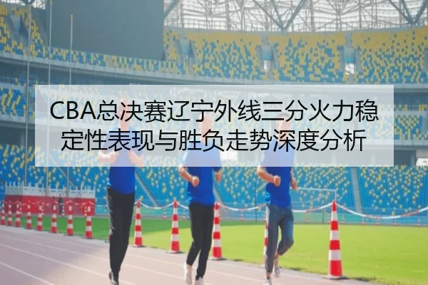 CBA总决赛辽宁外线三分火力稳定性表现与胜负走势深度分析