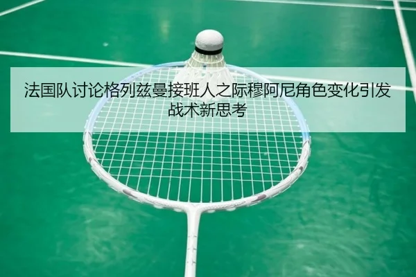 法国队讨论格列兹曼接班人之际穆阿尼角色变化引发战术新思考