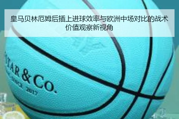 皇马贝林厄姆后插上进球效率与欧洲中场对比的战术价值观察新视角