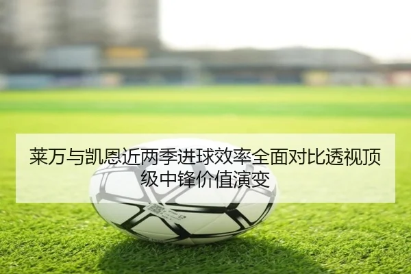 莱万与凯恩近两季进球效率全面对比透视顶级中锋价值演变